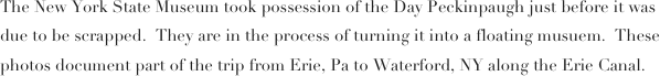 The New York State Museum took possession of the Day Peckinpaugh just before it was due to be scrapped.  They are in the process of turning it into a floating musuem.  These photos document part of the trip from Erie, Pa to Waterford, NY along the Erie Canal.